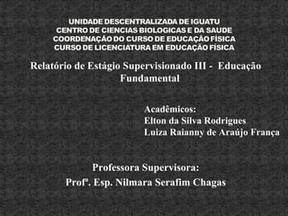 Relatório de Estágio Supervisionado III - Educação
Fundamental
Professora Supervisora:
Profª. Esp. Nilmara Serafim Chagas
Acadêmicos:
Elton da Silva Rodrigues
Luiza Raianny de Araújo França
 