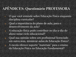 1. O que você entende sobre Educação Física enquanto
disciplina curricular?
2. Qual a importância do plano de aula, para o
desenvolvimento da aula?
3. A educação física pode contribuir no dia-a-dia do
aluno nesse ciclo educacional?
4. Qual sua opinião sobre um profissional licenciado
em outra área, ministrar aulas de Educação Física?
5. A escola oferece suporte ”materiais” para o ensino
da Educação Física na Educação Fundamental?
 