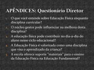 1. O que você entende sobre Educação Física enquanto
disciplina curricular?
2. O núcleo gestor pode influenciar na melhora desta
disciplina?
3. A educação física pode contribuir no dia-a-dia do
aluno nesse ciclo educacional?
4. A Educação Física é valorizada como uma disciplina
que visa o aprendizado da criança?
5. A escola oferece suporte ”materiais” para o ensino
da Educação Física na Educação Fundamental?
 