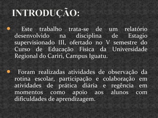  Este trabalho trata-se de um relatório
desenvolvido na disciplina de Estagio
supervisionado III, ofertado no V semestre do
Curso de Educação Física da Universidade
Regional do Cariri, Campus Iguatu.
 Foram realizadas atividades de observação da
rotina escolar, participação e colaboração em
atividades de prática diária e regência em
momentos como apoio aos alunos com
dificuldades de aprendizagem.
 
