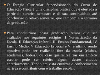 O Estagio Curricular Supervisionado do Curso de
Educação Física é uma disciplina prática que é ofertada a
partir do terceiro semestre e dá sua continuidade até
concluir-se o oitavo semestre, que também é o termino
da graduação.
Para concluirmos nossa graduação temos que ser
avaliados nos seguintes estágios: I Normatização da
Escola, II Educação Infantil, III Ensino Fundamental, IV
Ensino Médio, V Educação Especial e VI e ultimo sendo
optativo pode ser realizado fora da escola (clubes,
academias, hotéis), ou caso queira realizar em âmbito
escolar pode ser refeito algum destes citados
anteriormente. Tendo em vista enraizar o conhecimento
na área e contribuir com o trabalho escolar.
 