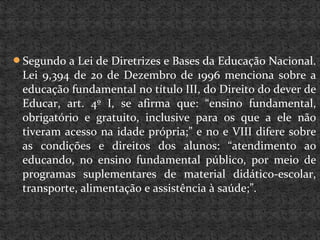 Segundo a Lei de Diretrizes e Bases da Educação Nacional.
Lei 9,394 de 20 de Dezembro de 1996 menciona sobre a
educação fundamental no título III, do Direito do dever de
Educar, art. 4º I, se afirma que: “ensino fundamental,
obrigatório e gratuito, inclusive para os que a ele não
tiveram acesso na idade própria;” e no e VIII difere sobre
as condições e direitos dos alunos: “atendimento ao
educando, no ensino fundamental público, por meio de
programas suplementares de material didático-escolar,
transporte, alimentação e assistência à saúde;”.
 