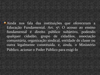 Ainda nos fala das instituições que ofereceram a
Educação Fundamental, Art. 5º: O acesso ao ensino
fundamental é direito público subjetivo, podendo
qualquer cidadão, grupo de cidadãos, associação
comunitária, organização sindical, entidade de classe ou
outra legalmente constituída, e, ainda, o Ministério
Público, acionar o Poder Público para exigi-lo
 
