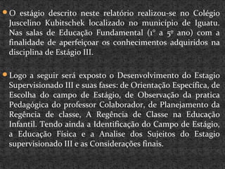 O estágio descrito neste relatório realizou-se no Colégio
Juscelino Kubitschek localizado no município de Iguatu.
Nas salas de Educação Fundamental (1° a 5º ano) com a
finalidade de aperfeiçoar os conhecimentos adquiridos na
disciplina de Estágio III.
Logo a seguir será exposto o Desenvolvimento do Estagio
Supervisionado III e suas fases: de Orientação Específica, de
Escolha do campo de Estágio, de Observação da pratica
Pedagógica do professor Colaborador, de Planejamento da
Regência de classe, A Regência de Classe na Educação
Infantil. Tendo ainda a Identificação do Campo de Estágio,
a Educação Física e a Analise dos Sujeitos do Estagio
supervisionado III e as Considerações finais.
 
