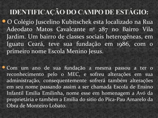 O Colégio Juscelino Kubitschek esta localizado na Rua
Adeodato Matos Cavalcante nº 287 no Bairro Vila
Jardim. Um bairro de classes sociais heterogêneas, em
Iguatu Ceará, teve sua fundação em 1986, com o
primeiro nome Escola Menino Jesus.
Com um ano de sua fundação a mesma passou a ter o
reconhecimento pelo o MEC, e sofreu alterações em sua
administração, consequentemente sofrerá também alterações
em seu nome passando assim a ser chamada Escola de Ensino
Infantil Emília Emilinha, nome esse em homenagem a Avó da
proprietária e também a Emília do sitio do Pica-Pau Amarelo da
Obra de Monteiro Lobato.
 