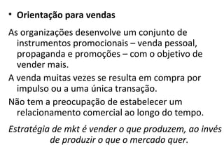 Orientação para vendas As organizações desenvolve um conjunto de instrumentos promocionais – venda pessoal, propaganda e promoções – com o objetivo de vender mais.  A venda muitas vezes se resulta em compra por impulso ou a uma única transação. Não tem a preocupação de estabelecer um relacionamento comercial ao longo do tempo. Estratégia de mkt é vender o que produzem, ao invés de produzir o que o mercado quer. 
