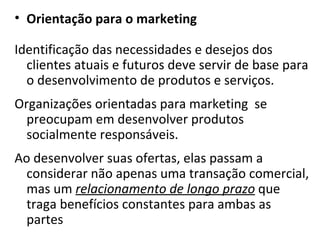 Orientação para o marketing Identificação das necessidades e desejos dos clientes atuais e futuros deve servir de base para o desenvolvimento de produtos e serviços. Organizações orientadas para marketing  se preocupam em desenvolver produtos socialmente responsáveis.  Ao desenvolver suas ofertas, elas passam a considerar não apenas uma transação comercial, mas um  relacionamento de longo prazo  que traga benefícios constantes para ambas as partes 