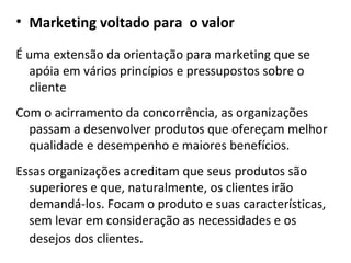 Marketing voltado para  o valor É uma extensão da orientação para marketing que se apóia em vários princípios e pressupostos sobre o cliente Com o acirramento da concorrência, as organizações passam a desenvolver produtos que ofereçam melhor qualidade e desempenho e maiores benefícios. Essas organizações acreditam que seus produtos são superiores e que, naturalmente, os clientes irão demandá-los. Focam o produto e suas características, sem levar em consideração as necessidades e os desejos dos clientes . 