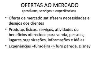 OFERTAS AO MERCADO (produtos, serviços e experiências) Oferta de mercado satisfazem necessidades e desejos dos clientes Produtos físicos, serviços, atividades ou benefícios oferecidos para venda, pessoas, lugares,organizações, informações e idéias Experiências –furadeira -> furo parede, Disney  