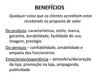 BENEFÍCIOS Qualquer coisa que os clientes acreditam estar recebendo na proposta de valor Do produto : características, estilo, marca, garantia, durabilidade, facilidade de uso, imagem, prestígio Do serviços  – confiabilidade, amabilidade e empatia dos funcionários Emocionais/experiência  – atmosfera/decoração da loja, promoção na loja, propaganda, publicidade 