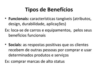 Tipos de Benefícios Funcionais:  características tangíveis (atributos, design, durabilidade, aplicações) Ex: loca-se de carros e equipamentos,  pelos seus benefícios funcionais  Sociais : as respostas positivas que os clientes recebem de outras pessoas por comprar e usar determinados produtos e serviços Ex: comprar marcas de alto status 