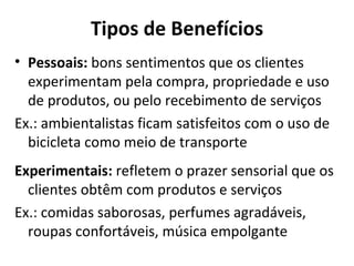 Tipos de Benefícios Pessoais:  bons sentimentos que os clientes experimentam pela compra, propriedade e uso de produtos, ou pelo recebimento de serviços Ex.: ambientalistas ficam satisfeitos com o uso de bicicleta como meio de transporte Experimentais:  refletem o prazer sensorial que os clientes obtêm com produtos e serviços Ex.: comidas saborosas, perfumes agradáveis, roupas confortáveis, música empolgante 