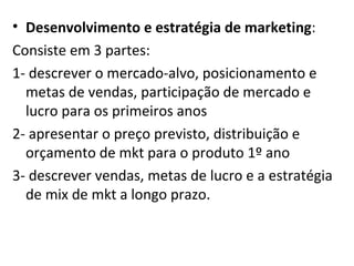 Desenvolvimento e estratégia de marketing : Consiste em 3 partes: 1- descrever o mercado-alvo, posicionamento e metas de vendas, participação de mercado e lucro para os primeiros anos 2- apresentar o preço previsto, distribuição e orçamento de mkt para o produto 1º ano 3- descrever vendas, metas de lucro e a estratégia de mix de mkt a longo prazo. 