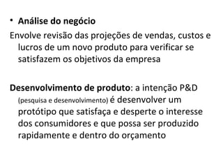 Análise do negócio Envolve revisão das projeções de vendas, custos e lucros de um novo produto para verificar se satisfazem os objetivos da empresa Desenvolvimento de produto : a intenção P&D  (pesquisa e desenvolvimento)  é desenvolver um protótipo que satisfaça e desperte o interesse dos consumidores e que possa ser produzido rapidamente e dentro do orçamento 