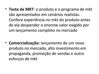 Teste de MKT : o produto e o programa de mkt são apresentados em cenários realistas. Confere experiência no mkt do produto antes de ela despender o enorme valor exigido por um lançamento completo no mercado Comercialização:  lançamento de um novo produto no mercado, alto investimento em propaganda, promoção de vendas e outro esforços de mkt  