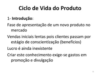 Ciclo de Vida do Produto 1-  Introdução :  Fase de apresentação de um novo produto no mercado Vendas iniciais lentas pois clientes passam por estágio de conscientização (benefícios) Lucro é ainda inexistente Criar este conhecimento exige-se gastos em promoção e divulgação 