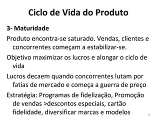 3- Maturidade Produto encontra-se saturado. Vendas, clientes e concorrentes começam a estabilizar-se.  Objetivo maximizar os lucros e alongar o ciclo de vida Lucros decaem quando concorrentes lutam por fatias de mercado e começa a guerra de preço Estratégia: Programas de fidelização, Promoção de vendas >descontos especiais, cartão fidelidade, diversificar marcas e modelos Ciclo de Vida do Produto 