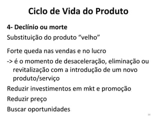 4- Declínio ou morte Substituição do produto “velho” Forte queda nas vendas e no lucro -> é o momento de desaceleração, eliminação ou revitalização com a introdução de um novo produto/serviço Reduzir investimentos em mkt e promoção Reduzir preço Buscar oportunidades  Ciclo de Vida do Produto 
