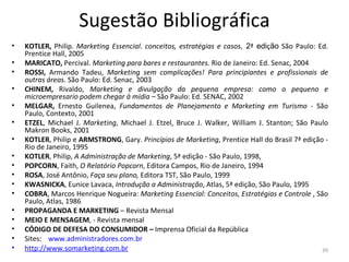 Sugestão Bibliográfica KOTLER,  Philip.  Marketing Essencial .  conceitos, estratégias e casos ,  2 ª  edi ç ão  São Paulo: Ed. Prentice Hall, 2005 MARICATO,  Percival.  Marketing para bares e restaurantes.  Rio de Janeiro: Ed. Senac, 2004 ROSSI,  Armando Tadeu,  Marketing sem complicações! Para principiantes e profissionais de outras áreas.  São Paulo: Ed. Senac, 2003 CHINEM,  Rivaldo,  Marketing e divulgação da pequena empresa: como o pequeno e microempresario podem chegar à mídia –  São Paulo: Ed. SENAC, 2002 MELGAR,  Ernesto Guilenea,  Fundamentos de Planejamento e Marketing em Turismo -  São Paulo, Contexto, 2001 ETZEL , Michael J.  Marketing , Michael J. Etzel, Bruce J. Walker, William J. Stanton; São Paulo Makron Books, 2001 KOTLER , Philip e  ARMSTRONG , Gary.  Princípios de Marketing , Prentice Hall do Brasil 7ª edição - Rio de Janeiro, 1995 KOTLER , Philip,  A Administração de Marketing , 5ª edição - São Paulo, 1998, POPCORN , Faith,  O Relatório Popcorn , Editora Campos, Rio de Janeiro, 1994 ROSA , José Antônio,  Faça seu plano,  Editora TST, São Paulo, 1999 KWASNICKA , Eunice Lavaca,  Introdução a Administração , Atlas, 5ª edição, São Paulo, 1995 COBRA , Marcos Henrique Nogueira:  Marketing Essencial: Conceitos, Estratégias e Controle  , São Paulo, Atlas, 1986 PROPAGANDA E MARKETING  – Revista Mensal MEIO E MENSAGEM , - Revista mensal CÓDIGO DE DEFESA DO CONSUMIDOR –  Imprensa Oficial da República Sites:   www.administradores.com.br http://www.somarketing.com.br 