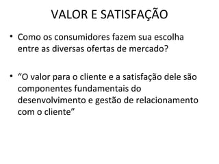 VALOR E SATISFAÇÃO Como os consumidores fazem sua escolha entre as diversas ofertas de mercado? “O valor para o cliente e a satisfação dele são componentes fundamentais do desenvolvimento e gestão de relacionamento com o cliente” 