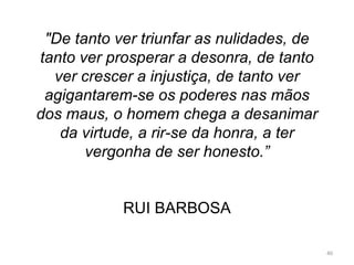 &quot;De tanto ver triunfar as nulidades, de tanto ver prosperar a desonra, de tanto ver crescer a injustiça, de tanto ver agigantarem-se os poderes nas mãos dos maus, o homem chega a desanimar da virtude, a rir-se da honra, a ter vergonha de ser honesto.”     RUI BARBOSA 