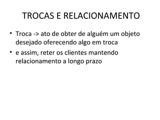TROCAS E RELACIONAMENTO Troca -> ato de obter de alguém um objeto desejado oferecendo algo em troca e assim, reter os clientes mantendo relacionamento a longo prazo 
