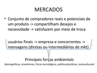 MERCADOS Conjunto de compradores reais e potenciais de um produto -> compartilham desejos e necessidade -> satisfazem por meio de troca usuários finais -> empresa e concorrentes -> mensagens (diretas ou intermediários de mkt) Principais forças ambientais (demográficas, econômicas, físicas tecnológicas, políticas/jurídicas, socioculturais) 