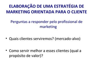 ELABORAÇÃO DE UMA ESTRATÉGIA DE MARKETING ORIENTADA PARA O CLIENTE Perguntas a responder pelo profissional de marketing Quais clientes serviremos? (mercado-alvo) Como servir melhor a esses clientes (qual a propósito de valor)? 