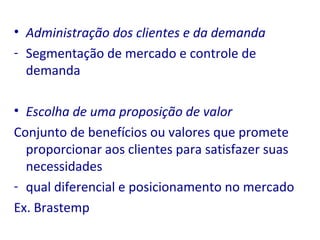 Administração dos clientes e da demanda Segmentação de mercado e controle de demanda Escolha de uma proposição de valor Conjunto de benefícios ou valores que promete proporcionar aos clientes para satisfazer suas necessidades  qual diferencial e posicionamento no mercado Ex. Brastemp 