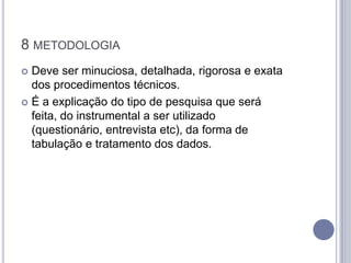 8 METODOLOGIA
 Deve ser minuciosa, detalhada, rigorosa e exata
  dos procedimentos técnicos.
 É a explicação do tipo de pesquisa que será
  feita, do instrumental a ser utilizado
  (questionário, entrevista etc), da forma de
  tabulação e tratamento dos dados.
 
