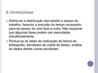 9 CRONOGRAMA

 Define-se a distribuição das tarefas e etapas do
  trabalho, fazendo a previsão do tempo necessário
  para se passar de uma fase a outra. Não esquecer
  que algumas fases podem ser executadas
  simultaneamente.
 Pontua-se as datas de realização da leitura da
  bibliografia, atividades de coleta de dados, análise
  do dados dentre outras atividades.
 