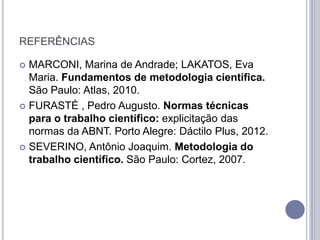 REFERÊNCIAS

 MARCONI, Marina de Andrade; LAKATOS, Eva
  Maria. Fundamentos de metodologia científica.
  São Paulo: Atlas, 2010.
 FURASTÉ , Pedro Augusto. Normas técnicas
  para o trabalho científico: explicitação das
  normas da ABNT. Porto Alegre: Dáctilo Plus, 2012.
 SEVERINO, Antônio Joaquim. Metodologia do
  trabalho científico. São Paulo: Cortez, 2007.
 
