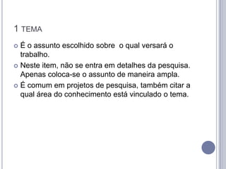 1 TEMA
 É o assunto escolhido sobre o qual versará o
  trabalho.
 Neste item, não se entra em detalhes da pesquisa.
  Apenas coloca-se o assunto de maneira ampla.
 É comum em projetos de pesquisa, também citar a
  qual área do conhecimento está vinculado o tema.
 