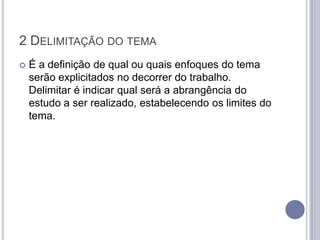 2 DELIMITAÇÃO DO TEMA
   É a definição de qual ou quais enfoques do tema
    serão explicitados no decorrer do trabalho.
    Delimitar é indicar qual será a abrangência do
    estudo a ser realizado, estabelecendo os limites do
    tema.
 