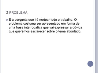 3 PROBLEMA
   É a pergunta que irá nortear todo o trabalho. O
    problema costuma ser apresentado em forma de
    uma frase interrogativa que vai expressar a dúvida
    que queremos esclarecer sobre o tema abordado.
 