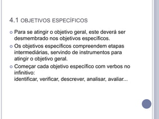 4.1 OBJETIVOS ESPECÍFICOS
 Para se atingir o objetivo geral, este deverá ser
  desmembrado nos objetivos específicos.
 Os objetivos específicos compreendem etapas
  intermediárias, servindo de instrumentos para
  atingir o objetivo geral.
 Começar cada objetivo específico com verbos no
  infinitivo:
  identificar, verificar, descrever, analisar, avaliar...
 