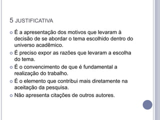 5 JUSTIFICATIVA
 É a apresentação dos motivos que levaram à
  decisão de se abordar o tema escolhido dentro do
  universo acadêmico.
 É preciso expor as razões que levaram a escolha
  do tema.
 É o convencimento de que é fundamental a
  realização do trabalho.
 É o elemento que contribui mais diretamente na
  aceitação da pesquisa.
 Não apresenta citações de outros autores.
 
