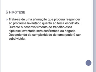 6 HIPÓTESE
   Trata-se de uma afirmação que procura responder
    ao problema levantado quanto ao tema escolhido.
    Durante o desenvolvimento do trabalho essa
    hipótese levantada será confirmada ou negada.
    Dependendo da complexidade do tema poderá ser
    subdividida.
 
