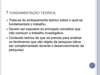 7 FUNDAMENTAÇÃO TEÓRICA
 Trata-se do embasamento teórico sobre o qual se
  fundamentará o trabalho.
 Devem ser expostos os principais conceitos que
  irão conduzir o trabalho investigativo.
 Conteúdo teórico de que se precisa para analisar
  os fenômenos que são objeto da pesquisa (deve
  ser complementado durante o desenvolvimento da
  pesquisa).
 
