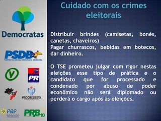 Cuidado com os crimes
         eleitorais

Distribuir brindes (camisetas, bonés,
canetas, chaveiros)
Pagar churrascos, bebidas em botecos,
dar dinheiro.

O TSE prometeu julgar com rigor nestas
eleições esse tipo de prática e o
candidato    que   for    processado   e
condenado     por   abuso     de   poder
econômico não será diplomado ou
perderá o cargo após as eleições.
 