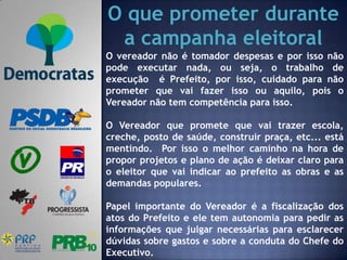 O que prometer durante
 a campanha eleitoral
O vereador não é tomador despesas e por isso não
pode executar nada, ou seja, o trabalho de
execução é Prefeito, por isso, cuidado para não
prometer que vai fazer isso ou aquilo, pois o
Vereador não tem competência para isso.

O Vereador que promete que vai trazer escola,
creche, posto de saúde, construir praça, etc... está
mentindo. Por isso o melhor caminho na hora de
propor projetos e plano de ação é deixar claro para
o eleitor que vai indicar ao prefeito as obras e as
demandas populares.

Papel importante do Vereador é a fiscalização dos
atos do Prefeito e ele tem autonomia para pedir as
informações que julgar necessárias para esclarecer
dúvidas sobre gastos e sobre a conduta do Chefe do
Executivo.
 