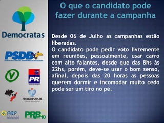 O que o candidato pode
 fazer durante a campanha

Desde 06 de Julho as campanhas estão
liberadas.
O candidato pode pedir voto livremente
em reuniões, pessoalmente, usar carro
com alto falantes, desde que das 8hs às
22hs, porém, deve-se usar o bom senso,
afinal, depois das 20 horas as pessoas
querem dormir e incomodar muito cedo
pode ser um tiro no pé.
 