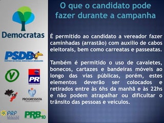O que o candidato pode
 fazer durante a campanha

É permitido ao candidato a vereador fazer
caminhadas (arrastão) com auxilio de cabos
eleitorais, bem como carreatas e passeatas.

Também é permitido o uso de cavaletes,
bonecos, cartazes e bandeiras móveis ao
longo das vias públicas, porém, estes
elementos deverão ser colocados e
retirados entre às 6hs da manhã e às 22hs
e não podem atrapalhar ou dificultar o
trânsito das pessoas e veículos.
 