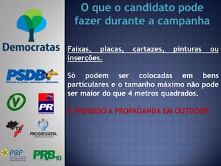 O que o candidato pode
 fazer durante a campanha

Faixas, placas,   cartazes,   pinturas   ou
inserções.

Só podem ser colocadas em bens
particulares e o tamanho máximo não pode
ser maior do que 4 metros quadrados.

É PROIBIDO A PROPAGANDA EM OUTDOOR
 