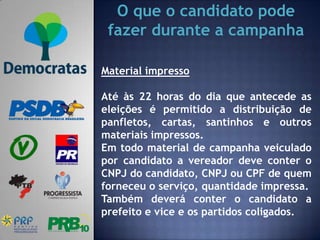 O que o candidato pode
 fazer durante a campanha

Material impresso

Até às 22 horas do dia que antecede as
eleições é permitido a distribuição de
panfletos, cartas, santinhos e outros
materiais impressos.
Em todo material de campanha veiculado
por candidato a vereador deve conter o
CNPJ do candidato, CNPJ ou CPF de quem
forneceu o serviço, quantidade impressa.
Também deverá conter o candidato a
prefeito e vice e os partidos coligados.
 