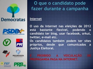 O que o candidato pode
 fazer durante a campanha

Internet

O uso da internet nas eleições de 2012
está bastante flexível, podendo o
candidato ter blog, usar facebook, orkut,
twitter, e-mail etc.
Os candidatos também podem ter sites
próprios, desde que comunicados a
Justiça Eleitoral.

É   PROIBIDO  A    VEICULAÇÃO         DE
PROPAGANDA PAGA NA INTERNET.
 