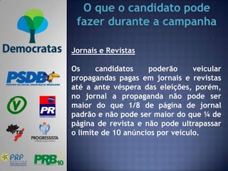 O que o candidato pode
 fazer durante a campanha

Jornais e Revistas

Os     candidatos    poderão      veicular
propagandas pagas em jornais e revistas
até a ante véspera das eleições, porém,
no jornal a propaganda não pode ser
maior do que 1/8 de página de jornal
padrão e não pode ser maior do que ¼ de
página de revista e não pode ultrapassar
o limite de 10 anúncios por veículo.
 