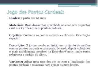 Idades: a partir dos 10 anos.

Materiais: Rosa-dos-ventos desenhada no chão sem os pontos
cardeais; Cartões com os pontos cardeais.

Objetivo: Conhecer os pontos cardeais e colaterais; Orientação
espacial.

Descrição: O jovem recebe no início um conjunto de cartões
com os pontos cardeais e colaterais, devendo depois colocá-los
o mais rapidamente possível na Rosa-dos-Ventos tendo como
referência a posição do Norte.

Variante: Afixar uma rosa-dos-ventos com a localização dos
pontos cardeais e colaterais para ajudar os mais jovens.
 