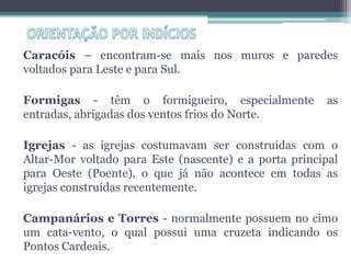 Caracóis – encontram-se mais nos muros e paredes
voltados para Leste e para Sul.

Formigas - têm o formigueiro, especialmente            as
entradas, abrigadas dos ventos frios do Norte.

Igrejas - as igrejas costumavam ser construídas com o
Altar-Mor voltado para Este (nascente) e a porta principal
para Oeste (Poente), o que já não acontece em todas as
igrejas construídas recentemente.

Campanários e Torres - normalmente possuem no cimo
um cata-vento, o qual possui uma cruzeta indicando os
Pontos Cardeais.
 