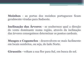 Moinhos - as portas dos moinhos portugueses ficam
geralmente viradas para Sudoeste.

Inclinação das Árvores - se soubermos qual a direção
do vento dominante numa região, através da inclinação
das árvores conseguimos determinar os pontos cardeais.

Musgos e Cogumelos - desenvolvem-se mais facilmente
em locais sombrios, ou seja, do lado Norte.

Girassóis - voltam a sua flor para Sul, em busca do sol.
 